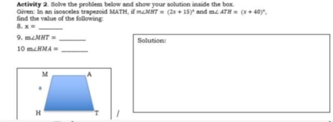 Activity 2. Solve the problem below and show your solution inside the box. 
Given: In an isosceles trapezoid MATH, if m∠ MHT=(2x+15)^circ  and m∠ ATH=(x+40)^circ , 
find the value of the following: 
8. x= _ 
9. m∠ MHT= _Solution:
10m∠ HMA= _
M A.
H T