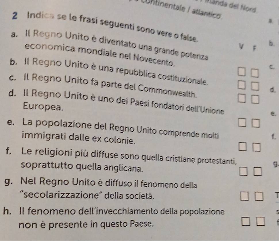 Mända del Nord 
continentale / atlantico 
B. 
2 Indica se le frasi seguenti sono vere o false. 
a. Il Regno Unito è diventato una grande potenza 
V F 
b. 
economica mondiale nel Novecento. □ 
C. 
b. Il Regno Unito è una repubblica costituzionale. d. 
□ 
c. Il Regno Unito fa parte del Commonwealth. 
□ 
d. Il Regno Unito è uno dei Paesi fondatori dell'Unione 
Europea. 
e.
□ □
e. La popolazione del Regno Unito comprende molti 
immigrati dalle ex colonie. 
f. 
□ □ 
f. Le religioni più diffuse sono quella cristiane protestanti, g 
soprattutto quella anglicana.
□ □
g. Nel Regno Unito è diffuso il fenomeno della 
“secolarizzazione” della società. □ □
h. Il fenomeno dell’invecchiamento della popolazione 
non è presente in questo Paese. 
□ □