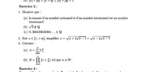 [x]+[y]≤ |x+y|≤ |x|+|y|+1. 
Exercice 2 : 
1. Montrer que : 
(a) la somme d’un nombre rationnel et d’un nombre irrationnel est un nombre 
irrationnel. 
(b) sqrt(2)∉ Q
(c) 0,336433643364...∈ Q
2. Soit a∈ [1,+∈fty [ [, simplifier x=sqrt(a+2sqrt a-1)+sqrt(a-2sqrt a-1)
3. Calculer : 
(a) A=sumlimits _(k=0)^nC_n^(k
(b) B=prodlimits _(k=1)^n(1+frac 1)k) tel que n∈ N^*. 
Exercice 3 :