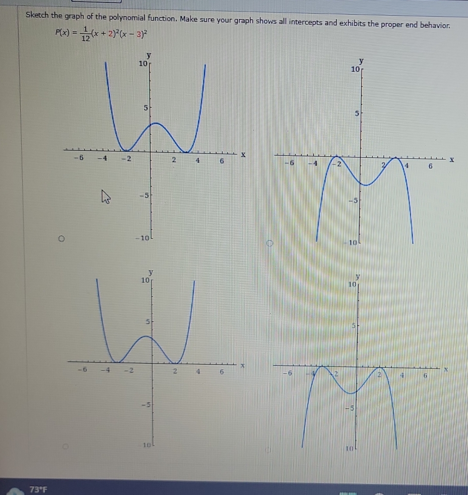 Sketch the graph of the polynomial function. Make sure your graph shows all intercepts and exhibits the proper end behavior.
P(x)= 1/12 (x+2)^2(x-3)^2

73°F