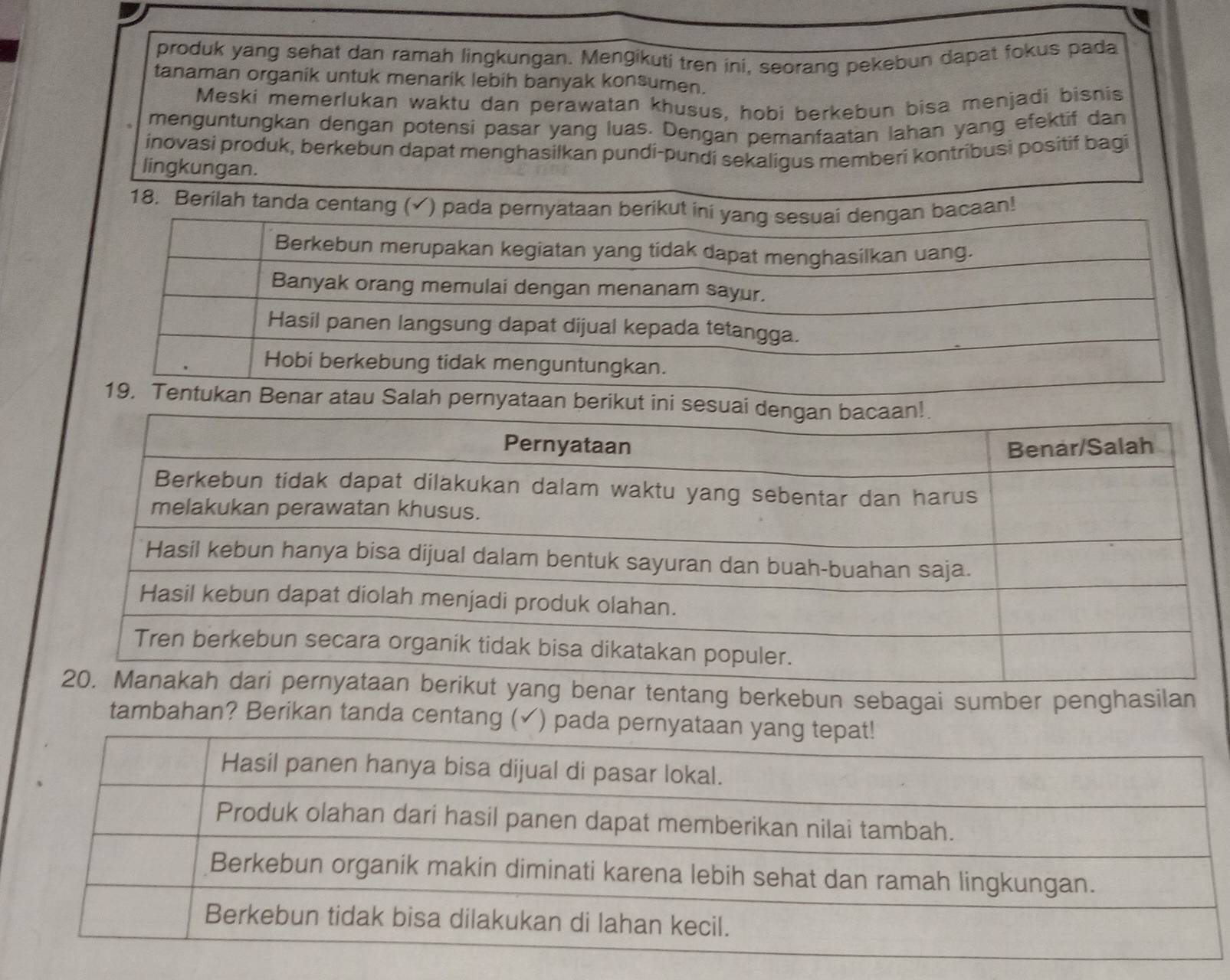 produk yang sehat dan ramah lingkungan. Mengikuti tren ini, seorang pekebun dapat fokus pada 
tanaman organik untuk menarik lebih banyak konsumen. 
Meski memerlukan waktu dan perawatan khusus, hobi berkebun bisa menjadi bisnis 
menguntungkan dengan potensi pasar yang luas. Dengan pemanfaatan lahan yang efektif dan 
inovasi produk, berkebun dapat menghasilkan pundi-pundi sekaligus memberi kontribusi positif bagi 
lingkungan. 
18. Berila 
ar tentang berkebun sebagai sumber penghasilan 
tambahan? Berikan tanda centang (✓) pad