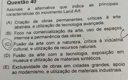 Assinale a alternativa que indica as principais
características do movimento Land Art:
(A) Criação de obras permanentes, críticas à arte
abstrata, e utilização de tecnologia avançada.
(B) Foco na comercialização da arte, uso de espaços
internos e permanência das obras.
(C) Fusão da arte com a natureza, crítica à indústria
cultural, e utilização de recursos naturais.
(D) Fusão da arte com a tecnologia, exposição em
museus e utilização de materiais sintéticos.
(E) Exclusividade de obras em cidades grandes, apoio
ao modernismo, e utilização de materiais industriais.