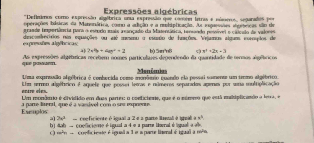 Expressões algébricas 
"Definimos como expressão algébrica uma expressão que contém letras e números, separados por 
operações básicas da Matemática, como a adição e a multiplicação. As expressões algébricas são de 
grande importância para o estudo mais avançado da Matemática, tomando possível o cálculo de valores 
desconhecidos nas equações ou até mesmo o estudo de funções. Vejamos alguns exemplos de 
expressões algébricas: 
a) 2x^2b+4ay^2+2 b) 5m^3n8 c) x^2+2x-3
As expressões algébricas recebem nomes particulares dependendo da quantidade de termos algébricos 
que possuem. 
Monômios 
Uma expressão algébrica é conhecida como monômio quando ela possui somente um termo algébrico. 
Um termo algébrico é aquele que possui letras e números separados apenas por uma multiplicação 
entre eles. 
Um monômio é divídido em duas partes: o coeficiente, que é o número que está multiplicando a letra, e 
a parte literal, que é a variável com o seu expoente. 
Exemplos: 
a) 2x^3 - coeficiente é igual a 2 e a parte literal é igual a x^3. 
b) 4ab - coeficiente é igual a 4 e a parte literal é igual a ab. 
c) m^2nto coeficiente é ígual a 1 e a parte literal é igual a m^2n.