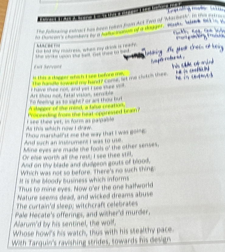The following extract has been taken from Act Two of 'Macbeth'. In this 
to Duncan's chambers by a hallucination of a dagger. ete 
MACBETH 
Go bid thy mistress, when my drink is ready; 
she strike upan the bell. Get thee to bed 
Exit Servant 
is this a dagger which I see before me. 
The handle loward my hand? Come, let me clutch thee. 
I have thee not, and yet I see thee still. 
Art thou not, fatal vision, sensible 
To feeling as to sight? or art thou but 
A dagger of the mind, a false creation, 
Proceeding from the heat-oppressed brain? 
I see thee yet, in form as palpable 
As this which now I draw 
Thou marshall'st me the way that I was going; 
And such an instrument I was to use. 
Mine eyes are made the fools θ^1 the other senses, 
Or else worth all the rest; I see thee still, 
And on thy blade and dudgeon gouts of blood, 
Which was not so before. There's no such thing: 
It is the bloody business which informs 
Thus to mine eyes. Now o'er the one halfworld 
Nature seems dead, and wicked dreams abuse 
The curtain'd sleep; witchcraft celebrates 
Pale Hecate's offerings, and wither'd murder, 
Alarum'd by his sentinel, the wolf, 
Whose howl's his watch, thus with his stealthy pace. 
With Tarquin's ravishing strides, towards his design