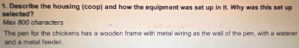 Describe the housing (coop) and how the equipment was set up in it. Why was this set up
selected?
Max 800 characters
The pen for the chickens has a wooden frame with metal wiring as the wall of the pen, with a waterer
and a metal feeder.