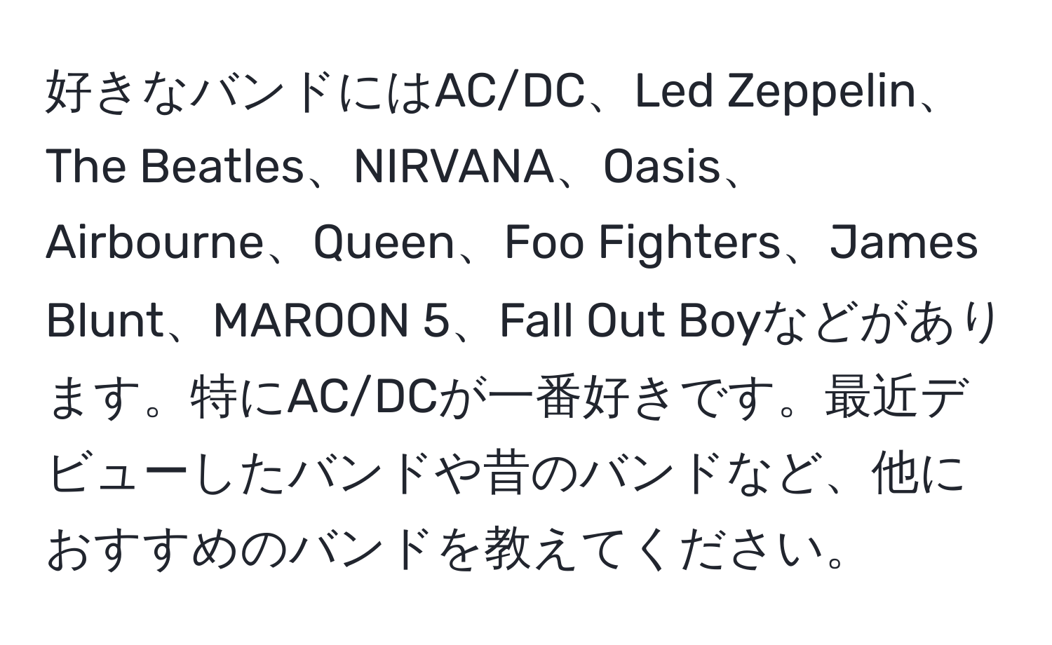 好きなバンドにはAC/DC、Led Zeppelin、The Beatles、NIRVANA、Oasis、Airbourne、Queen、Foo Fighters、James Blunt、MAROON 5、Fall Out Boyなどがあります。特にAC/DCが一番好きです。最近デビューしたバンドや昔のバンドなど、他におすすめのバンドを教えてください。