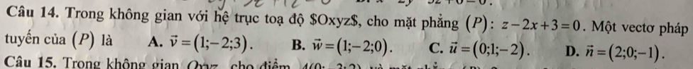 Trong không gian với hệ trục toạ độ $Oxyz $, cho mặt phẳng (P): z-2x+3=0. Một vectơ pháp
tuyến của (P) là A. vector v=(1;-2;3). B. vector w=(1;-2;0). C. vector u=(0;1;-2). D. vector n=(2;0;-1). 
Câu 15. Trong không gian Oryz cho điểm