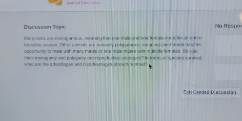 Graded Discussion 
Discussion Topic No Respo 
Many birds are monogamous, meaning that one male and one female mate for an entire 
breeding season. Other animals are naturally polygamous, mearing one female has the 
opportunity to mate with many males or one male mates with multiple females. Do you 
think monogamy and polygamy are reproductive strategies? In terms of species survival, 
what are the advantages and disadvantages of each method? 
Exit Graded Discussion