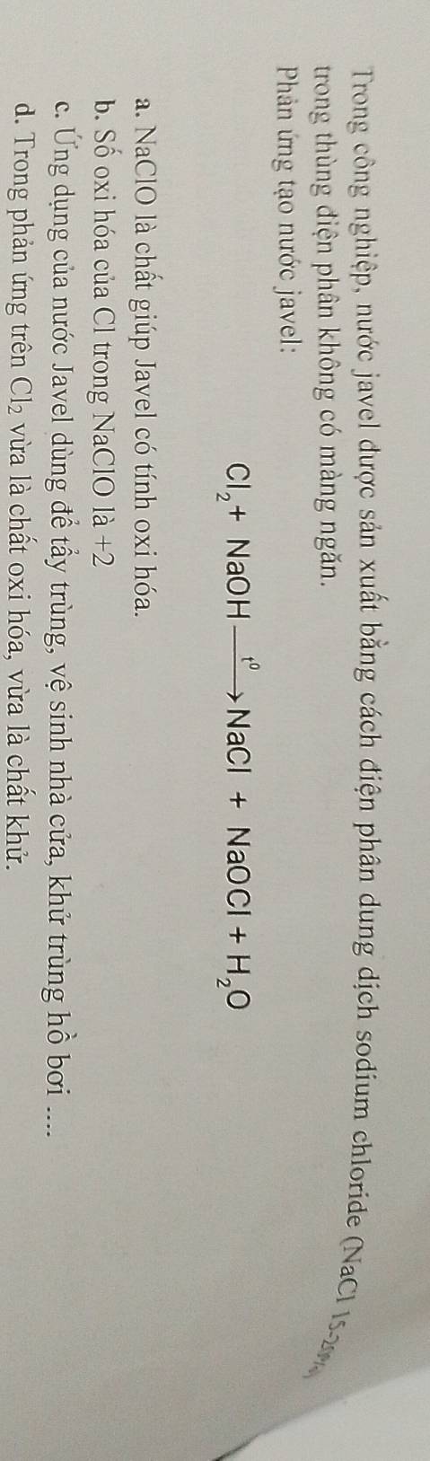 Trong công nghiệp, nước javel được sản xuất bằng cách điện phân dung dịch sodium chloride (NaCl 15-2
trong thùng điện phân không có màng ngăn.
Phản ứng tạo nước javel:
Cl_2+NaOHxrightarrow f°NaCl+NaOCl+H_2O
a. NaClO là chất giúp Javel có tính oxi hóa.
b. Số oxi hóa của Cl trong NaClO 1a+2
c. Ứng dụng của nước Javel dùng để tẩy trùng, vệ sinh nhà cửa, khử trùng hồ bơi ....
d. Trong phản ứng trên Cl_2 vừa là chất oxi hóa, vừa là chất khử.