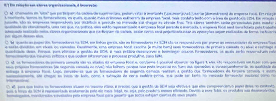 Em relação aos atores organizacionais, é incorreto:
) chamadas de 'bls' que participam da cadeia de suprimentos, podem estar à montante (upstream) ou à jusante (downstream) da empresa focal. Em relação
a mentante, temos os fomecedores, os quais, quanto mais próximos estíverem da empresa focal, mais contato terão com a área de gestão da SCM. Em relação
jusants, são as empresas responsáveis por distribuir o produto no mercado abé chegar ao cliente final. Tais atores também serão gerenciados para manter
quaslade do atendmento, uma vez que, na prática, eles estão representando a empresa focal perante o mercado, a empresa focal será beneficiada pelo trabálho
adequado realizado peios atores organizacionais que participam da cadeia, assim como será prejudicada caso as operações sejam realizadas de forma ineficiento
poi álgum desses elas
A) quanto ee papei dos fornecedores na SCM, em linhas gerais, são os fornecedores na SCM são os responsáveis por prover as necessidades da empresa foca
este divida em nives ou camadas. Deralmente, uma empresa focal escolhe (e muito bem) seus fornecedores de primeira camada ou nível e restringe a
quantidade deas Porque, para climizar a gestão da SCM, é mais prático desenvolver e homologar poucos fornecedores, os quais serão responsáveis pela
fomeclmento dos insumos críticos e que podem interromper o processo produtivo, caso faíte.
O e) os fumecedores de primera camada são os allados da empresa focal e, conforme é possível observar na figura 1, eles são responsávem em fazer com quea
a prpres fomevedores (de segunda camada ou nível) não falhem, porque isão pode impactar no fluxo das operações e, consequentemente, na qualidade da
enrega à empresa foos Logo, percebe-se que os fornecedores de segunda camada realizam a gestão dos fornecedores de terceira camada, e assim
sesanaments, até chegar ao invclo de tudo, como a extração de certa matéria-prima, que pode ser tanto no mercado fornecedor nacional como no
Internaisonal
O 40 jara que toios es fomecedores atuem no meamo ritmo, é preciso que a gestão da SCM seja efetiva e que eles compreendam o papel deies no contexto,
pos a haço da SCM é representada exatamente pelo elo mais frágil, ou seja, pelo produtó menos eficiente. Devido a esse fator, os produtos são desenvolvidos
homelogados, monitórados e avaliados pela empresa fozal para garantir que todos estejam ciantes de seus papeis