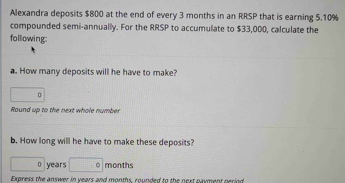 Alexandra deposits $800 at the end of every 3 months in an RRSP that is earning 5.10%
compounded semi-annually. For the RRSP to accumulate to $33,000, calculate the 
following: 
a. How many deposits will he have to make? 
0 
Round up to the next whole number 
b. How long will he have to make these deposits? 
0 years months
Express the answer in years and months, rounded to the next payment period