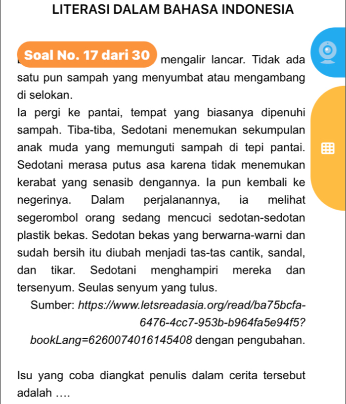 LITERASI DALAM BAHASA INDONESIA 
Soal No. 17 dari 30 mengalir lancar. Tidak ada 
satu pun sampah yang menyumbat atau mengambang 
di selokan. 
la pergi ke pantai, tempat yang biasanya dipenuhi 
sampah. Tiba-tiba, Sedotani menemukan sekumpulan 
anak muda yang memunguti sampah di tepi pantai. 
Sedotani merasa putus asa karena tidak menemukan 
kerabat yang senasib dengannya. la pun kembali ke 
negerinya. Dalam perjalanannya, ia melihat 
segerombol orang sedang mencuci sedotan-sedotan 
plastik bekas. Sedotan bekas yang berwarna-warni dan 
sudah bersih itu diubah menjadi tas-tas cantik, sandal, 
dan tikar. Sedotani menghampiri mereka dan 
tersenyum. Seulas senyum yang tulus. 
Sumber: https://www.letsreadasia.org/read/ba75bcfa- 
6476-4cc7-953b-b964fa5e94f5? 
bookLang =62600740161 45408 dengan pengubahan. 
Isu yang coba diangkat penulis dalam cerita tersebut 
adalah ....