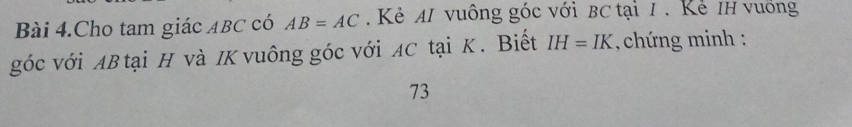 Bài 4.Cho tam giác ABC có AB=AC. Kẻ AI vuông góc với BC tại 1. Kẻ IH vuống 
góc với AB tại H và IK vuông góc với AC tại K. Biết IH=IK chứng minh : 
73