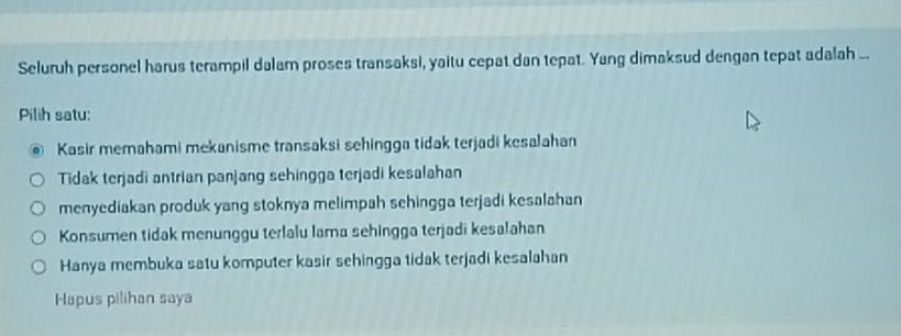 Seluruh personel harus terampil dalam proses transaksi, yaitu cepat dan tepat. Yang dimaksud dengan tepat adalah ..
Pilih satu:
Kasir memahami mekanisme transaksi sehingga tidak terjadi kesalahan
Tidak terjadi antrian panjang sehingga terjadi kesalahan
menyediakan produk yang stoknya melimpah sehingga terjadi kesalahan
Konsumen tidak menunggu terlalu lama sehingga terjadi kesalahan
Hanya membuka satu komputer kasir sehingga tidak terjadi kesalahan
Hapus pilihan saya