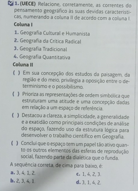 1.(UECE) Relacione, corretamente, as correntes do
pensamento geográfico às suas devidas característi-
cas, numerando a coluna II de acordo com a coluna I.
Coluna I
1. Geografia Cultural e Humanista
2. Geografia da Crítica Radical
3. Geografia Tradicional
4. Geografia Quantitativa
Coluna II
( ) Em sua concepção dos estudos da paisagem, da
região e do meio, privilegia a oposição entre o de-
terminismo e o possibilismo.
( ) Prioriza as representações de ordem simbólica que
estruturam uma atitude e uma concepção dadas
em relação a um espaço de referência.
() Destacou a clareza, a simplicidade, a generalidade
e a exatidão como principais condições de análise
do espaço, fazendo uso da estrutura lógica para
desenvolver o trabalho científico em Geografia.
( ) Conclui que o espaço tem um papel tão ativo quan-
to os outros elementos das esferas de reprodução
social, fazendo parte da dialética que o funda.
A sequência correta, de cima para baixo, é:
a. 3, 4, 1, 2 c. 1, 4, 2, 3.
b. 2, 3, 4, 1 d. 3, 1, 4, 2.