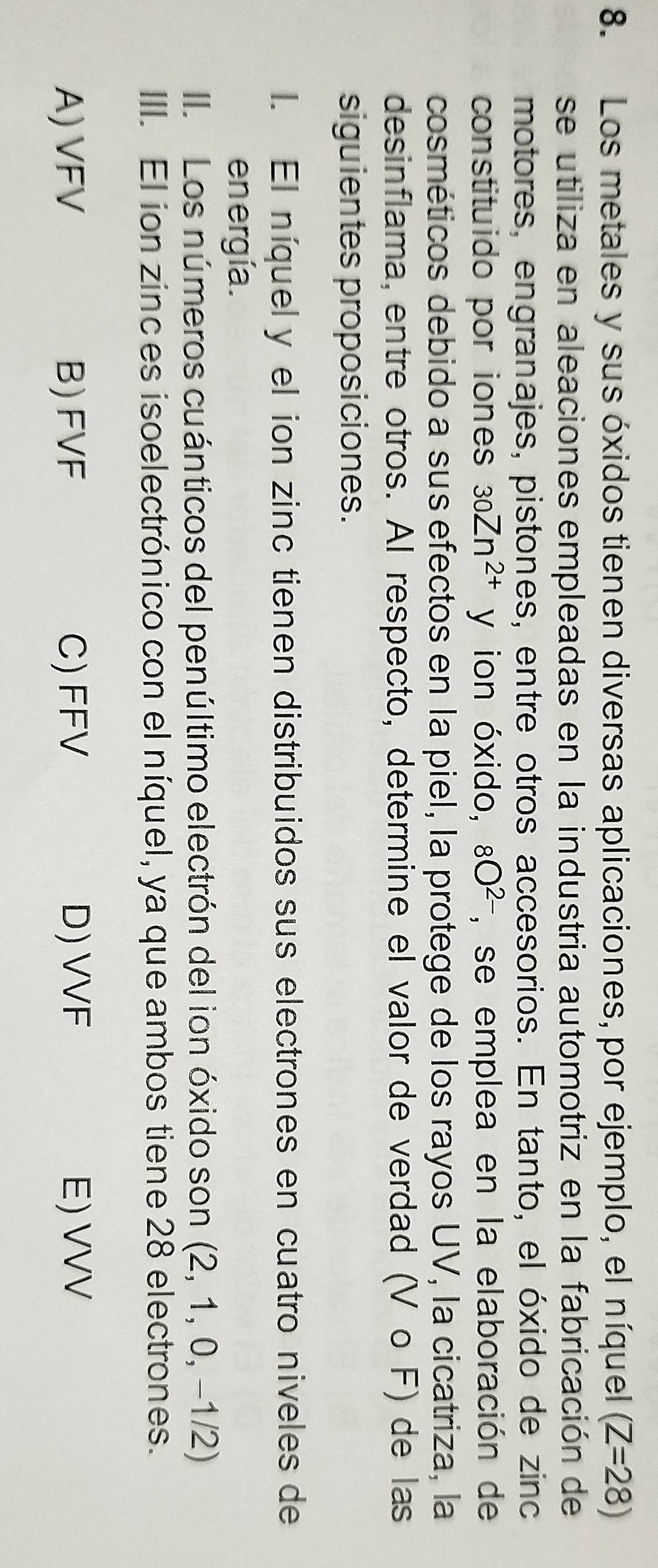 Los metales y sus óxidos tienen diversas aplicaciones, por ejemplo, el níquel (Z=28)
se utiliza en aleaciones empleadas en la industria automotriz en la fabricación de
motores, engranajes, pistones, entre otros accesorios. En tanto, el óxido de zinc
constituido por iones 30Zn^(2+) y ion óxido, 8O^(2-) , se emplea en la elaboración de
cosméticos debido a sus efectos en la piel, la protege de los rayos UV, la cicatriza, la
desinflama, entre otros. Al respecto, determine el valor de verdad (V o F) de las
siguientes proposiciones.
l. El níquely el ion zinc tienen distribuidos sus electrones en cuatro niveles de
en ergía.
II. Los números cuánticos del penúltimo electrón del ion óxido son (2,1 , 0, −1/2)
III. El ion zinc es isoelectrónico con el níquel, ya que ambos tiene 28 electrones.
A) VFV B) FVF C) FFV D) VVF E) VVV