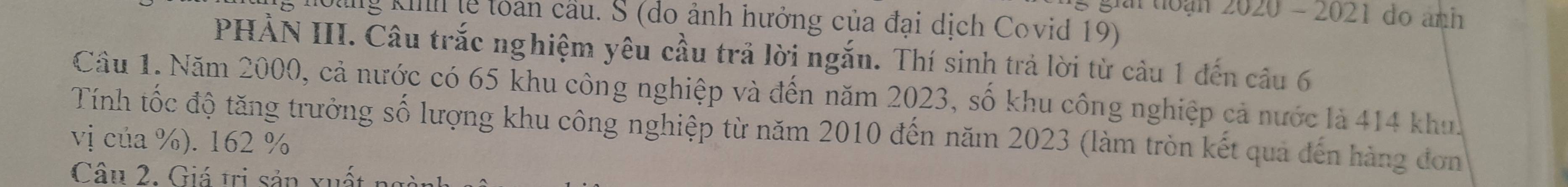 giải toạn 2020 - 2021 do ảnh 
g hoàg kih lễ toàn cầu. S (do ảnh hưởng của đại dịch Covid 19) 
PHẢN III. Câu trắc nghiệm yêu cầu trả lời ngắn. Thí sinh trả lời từ câu 1 đến câu 6 
Cầu 1. Năm 2000, cả nước có 65 khu công nghiệp và đến năm 2023, số khu công nghiệp cả nước là 414 khu. 
Tính tốc độ tăng trưởng số lượng khu công nghiệp từ năm 2010 đến năm 2023 (làm tròn kết quả đến hàng đơn 
vị của %). 162 %
Câu 2. Giá trị sản xuất n