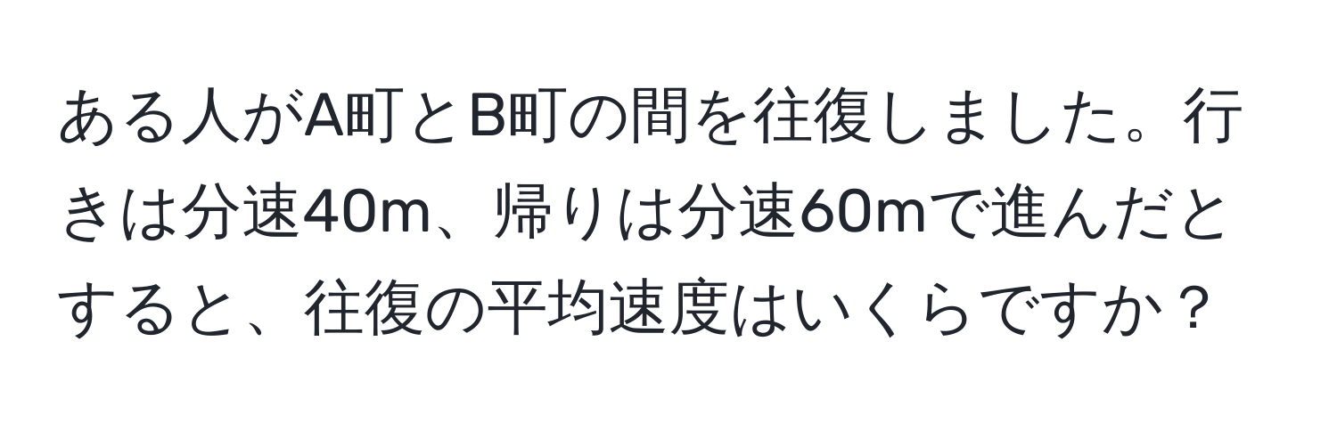 ある人がA町とB町の間を往復しました。行きは分速40m、帰りは分速60mで進んだとすると、往復の平均速度はいくらですか？