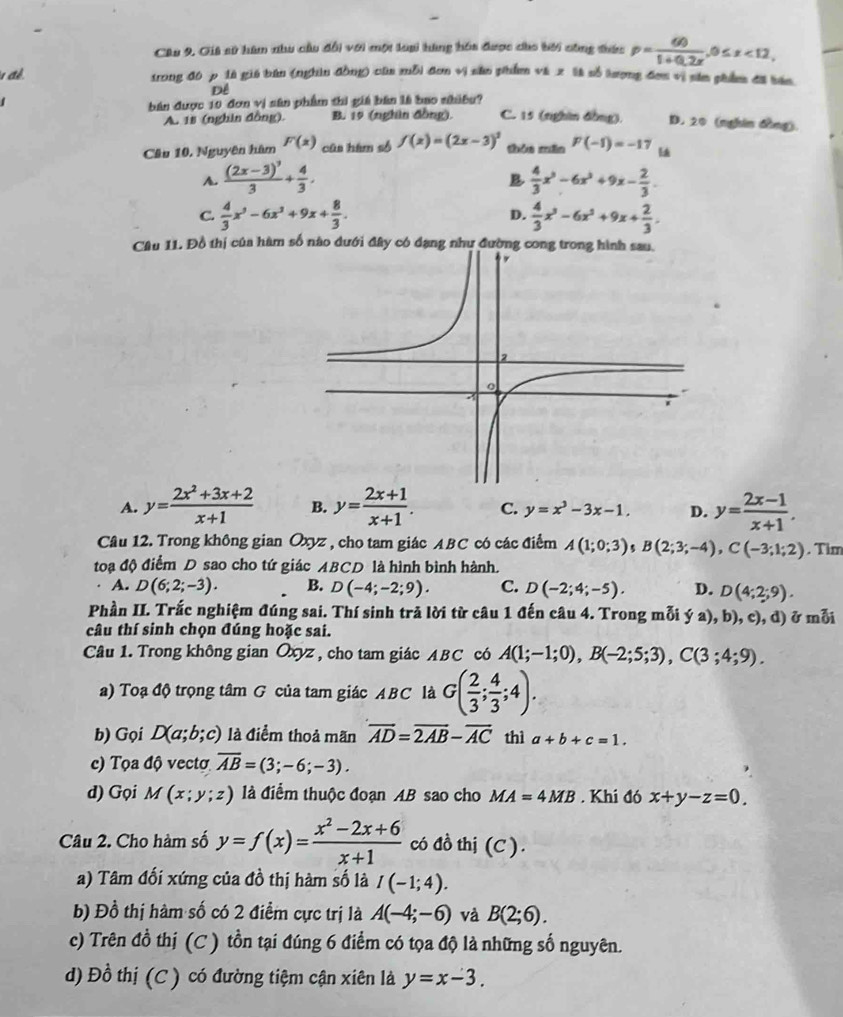 Gii sử hàm nhu cầu đổi với một loại hàng hóa được cho bời công thức p= 60/1+0.2x ,0≤ x<12,
để trong đô p là giú bán (nghìn đồng) của mỗi đơn vị săn phẩm và x là số tượng đơn vị sân phẩm đã bán
Dể
bán được 10 đơn vị sân phẩm thi giá bân là bao nhiều? C. 15 (nghin đòng). D. 20 (nghin đồng).
A. 18 (nghin đồng) B. 19 (nghân đồng),
Câu 10, Nguyên hâm F(x) cūa hàm số f(x)=(2x-3)^2 shǒu mǎn F(-1)=-17
A. frac (2x-3)^33+ 4/3 .  4/3 x^3-6x^2+9x- 2/3 .
B
C.  4/3 x^3-6x^2+9x+ 8/3 . D.  4/3 x^3-6x^2+9x+ 2/3 .
Câu 11. Đồ thị của hàm số nào đưới đây có đạng như đường cong trong hình sau,
A. y= (2x^2+3x+2)/x+1  B. y= (2x+1)/x+1 . C. y=x^3-3x-1. D. y= (2x-1)/x+1 .
Câu 12. Trong không gian Oxyz , cho tam giác ABC có các điểm A(1;0;3) 5 B(2;3;-4),C(-3;1;2). Tim
toạ độ điểm D sao cho tứ giác ABCD là hình bình hành.
A. D(6;2;-3). B. D(-4;-2;9). C. D(-2;4;-5). D. D(4;2;9).
Phần II. Trắc nghiệm đúng sai. Thí sinh trả lời từ câu 1 đến câu 4. Trong mỗi ya),b),c),d) ở mỗi
câu thí sinh chọn đúng hoặc sai.
Câu 1. Trong không gian Oxyz , cho tam giác ABC có A(1;-1;0),B(-2;5;3),C(3;4;9).
a) Toạ độ trọng tâm G của tam giác ABC là G( 2/3 ; 4/3 ;4).
b) Gọi D(a;b;c) là điểm thoả mãn overline AD=overline 2AB-overline AC thì a+b+c=1.
c) Tọa độ vectơ overline AB=(3;-6;-3).
d) Gọi M(x;y;z) là điểm thuộc đoạn AB sao cho MA=4MB. Khi đó x+y-z=0.
Câu 2. Cho hàm số y=f(x)= (x^2-2x+6)/x+1  có đồ thị (C ).
a) Tâm đối xứng của đồ thị hàm số là I(-1;4).
b) Đồ thị hàm số có 2 điểm cực trị là A(-4;-6) và B(2;6).
c) Trên đồ thị (C ) tồn tại đúng 6 điểm có tọa độ là những số nguyên.
d) Đồ thị (C ) có đường tiệm cận xiên là y=x-3.