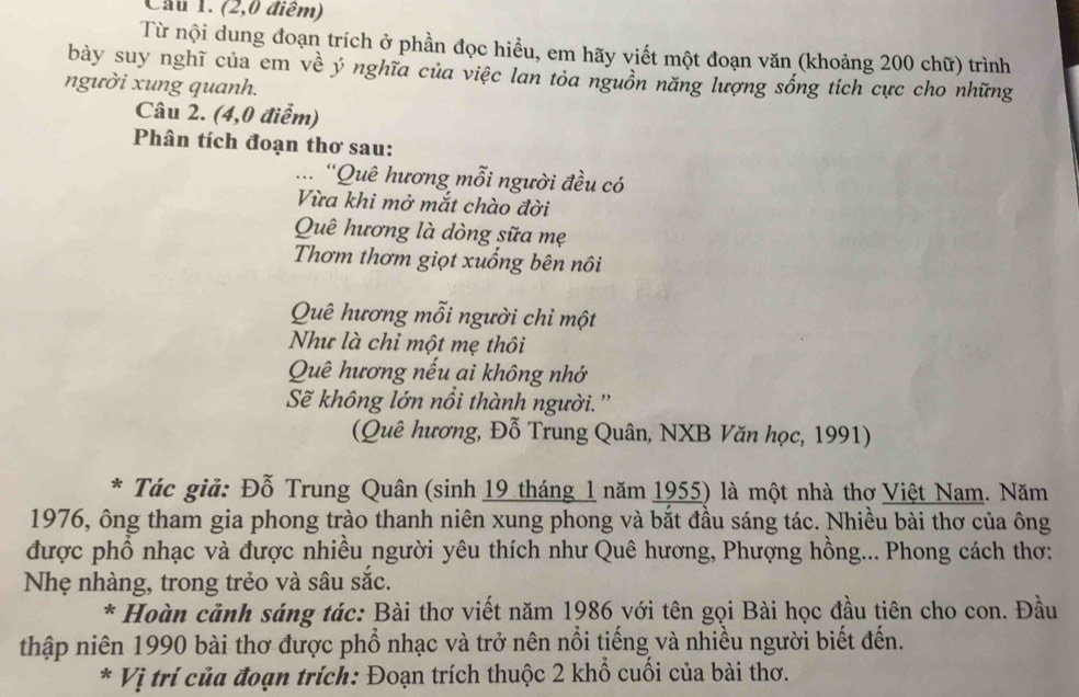 Cầu 1. (2,0 điểm) 
Từ nội dung đoạn trích ở phần đọc hiểu, em hãy viết một đoạn văn (khoảng 200 chữ) trình 
bày suy nghĩ của em về ý nghĩa của việc lan tỏa nguồn năng lượng sống tích cực cho những 
người xung quanh. 
Câu 2. (4,0 điểm) 
Phân tích đoạn thơ sau: 
... “Quê hương mỗi người đều có 
Vừa khi mở mắt chào đời 
Quê hương là dòng sữa mẹ 
Thơm thơm giọt xuống bên nôi 
Quê hương mỗi người chỉ một 
Như là chỉ một mẹ thôi 
Quê hương nếu ai không nhớ 
Sẽ không lớn nổi thành người. '' 
(Quê hương, Đỗ Trung Quân, NXB Văn học, 1991) 
* Tác giả: Đỗ Trung Quân (sinh 19 tháng 1 năm 1955) là một nhà thơ Việt Nam. Năm 
1976, ông tham gia phong trào thanh niên xung phong và bắt đầu sáng tác. Nhiều bài thơ của ông 
được phổ nhạc và được nhiều người yêu thích như Quê hương, Phượng hồng... Phong cách thơ: 
Nhẹ nhàng, trong trẻo và sâu sắc. 
* Hoàn cảnh sáng tác: Bài thơ viết năm 1986 với tên gọi Bài học đầu tiên cho con. Đầu 
thập niên 1990 bài thơ được phổ nhạc và trở nên nổi tiếng và nhiều người biết đến. 
* Vị trí của đoạn trích: Đoạn trích thuộc 2 khổ cuối của bài thơ.