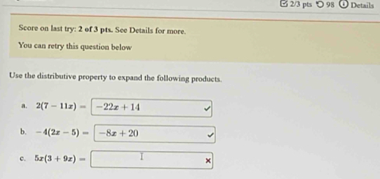 □ 2/3 pts つ 98 Details
Score on last try: 2 of 3 pts. See Details for more.
You can retry this question below
Use the distributive property to expand the following products.
a. 2(7-11x)=|-22x+14
b. -4(2x-5)=|-8x+20
c. 5x(3+9x)=□ ×