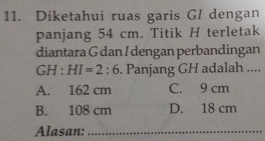 Diketahui ruas garis GI dengan
panjang 54 cm. Titik H terletak
diantara G dan I dengan perbandingan
GH : HI=2:6. Panjang GH adalah ....
A. 162 cm C. 9 cm
B. 108 cm D. 18 cm
Alasan:_