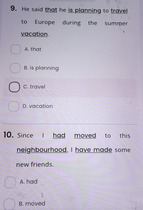 He said that he is planning to travel
to Europe during the summer
vacation.
A. that
B. is planning
C. travel
D. vacation
10. Since I had moved to this
neighbourhood, I have made some
new friends.
A. had
B. moved