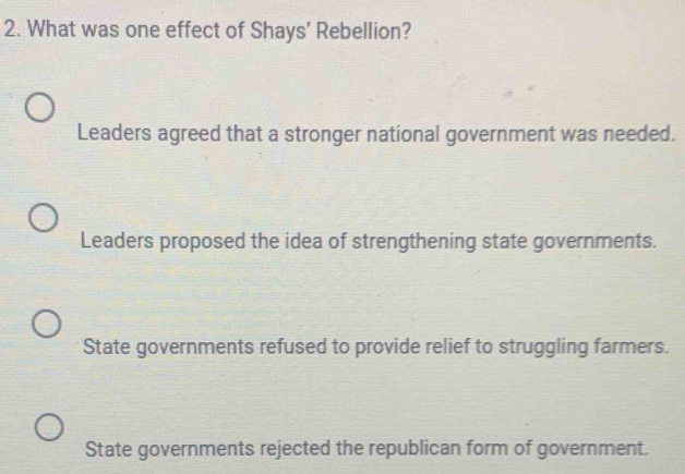 What was one effect of Shays' Rebellion?
Leaders agreed that a stronger national government was needed.
Leaders proposed the idea of strengthening state governments.
State governments refused to provide relief to struggling farmers.
State governments rejected the republican form of government.