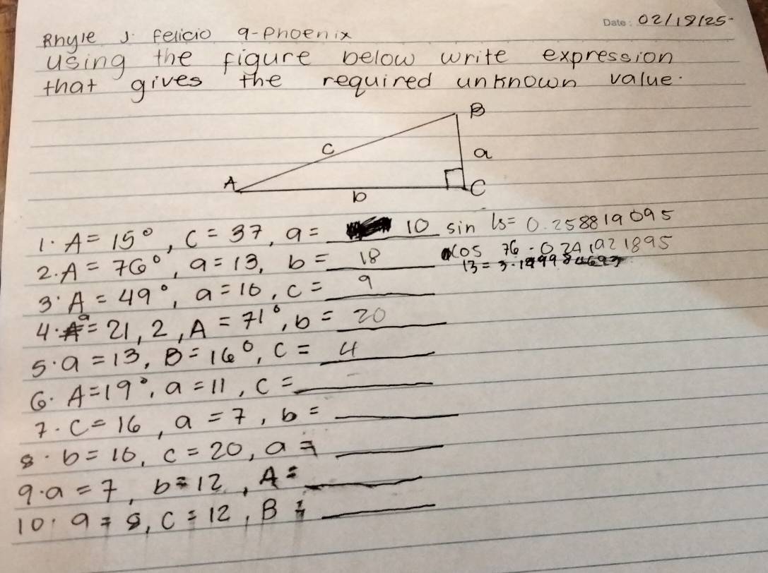 02/19125- 
Rhyle felicio q-phoenix 
using the figure below write expression 
that gives the required unknown value. 
1· A=15°, C=37, a= _  10 sin 1s=0.258819095
2. A=76°, a=13, b=_ 18 cos 76· 0241921895
13=3.1999
3 A=49°, a=10, c=_ 9
4: A°=21, 2, A=71°, b=_ 20
5 a=13, B=160, c=_ 4 _ 
G A=19°, a=11, c=_ 
7. c=16, a=7, b=_ 
8 b=10, c=20, a!= _ 
9. a=7, b=12, A=_ 
101 9=8, C=12, B=_ 