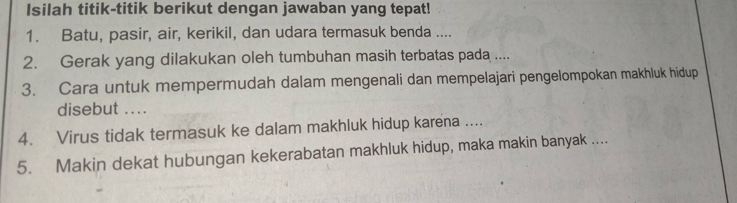 Isilah titik-titik berikut dengan jawaban yang tepat! 
1. Batu, pasir, air, kerikil, dan udara termasuk benda .... 
2. Gerak yang dilakukan oleh tumbuhan masih terbatas pada .... 
3. Cara untuk mempermudah dalam mengenali dan mempelajari pengelompokan makhluk hidup 
disebut .... 
4. Virus tidak termasuk ke dalam makhluk hidup karena .... 
5. Makin dekat hubungan kekerabatan makhluk hidup, maka makin banyak ....