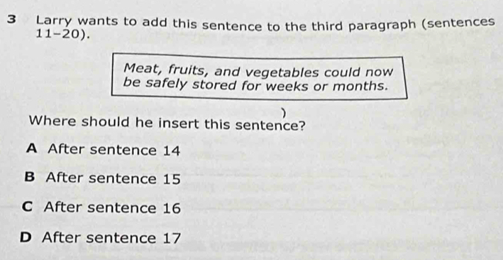 Larry wants to add this sentence to the third paragraph (sentences
11-20).
Meat, fruits, and vegetables could now
be safely stored for weeks or months.
)
Where should he insert this sentence?
A After sentence 14
B After sentence 15
C After sentence 16
D After sentence 17