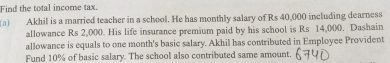 Find the total income tax. 
(a) Akhil is a married teacher in a school. He has monthly salary of Rs 40,000 including dearness 
allowance Rs 2,000. His life insurance premium paid by his school is Rs 14,000. Dashain 
allowance is equals to one month's basic salary. Akhil has contributed in Employee Provident 
Fund 10% of basic salary. The school also contributed same amount.