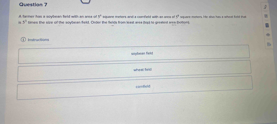 A farmer has a soybean field with an area of 5^4 square meters and a cornfield with an area of 5^9 square meters. He also has a wheat field that
is 5^3 times the size of the soybean field. Order the fields from least area (top) to greatest area (bottom).
Instructions
soybean field
wheat field
cornfield