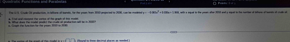 Quadratic Functions and Parabolas Past 1 o44 
Points: 0 of1 
The U.S. Crude Oil production, in billions of barrels, for the years from 2010 projected to 2030, can be modeled y=-0.001x^2+0.036x+1.969 , with x equal to the years after 2010 and y equal to the number of billions of barrels of crude ail 
a. Find and interpret the vertex of the graph of this model. 
b. What does the model predict the crude oil production will be in 2033? 
c. Graph the function for the years 2010 to 2030. 
The wortex of the granh of this model i x=d□ ,□ ). (Round to three decimal places as needed.)