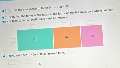 Use the area model to factor 5m+40n=35. 
) First, find the terms of the factors. The factor on the left must be a whole number 
oefficients must be integers. 
1) Now, write 5m+40n-35 in factored form.