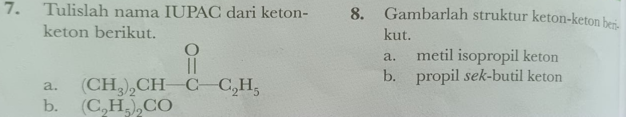 Tulislah nama IUPAC dari keton- 8. Gambarlah struktur keton-keton beri
keton berikut. kut.
b. beginarrayr (CH_3)_2CH-C-C_2H_3 C_2H_5COendarray
a. metil isopropil keton
a.
b. propil sek-butil keton