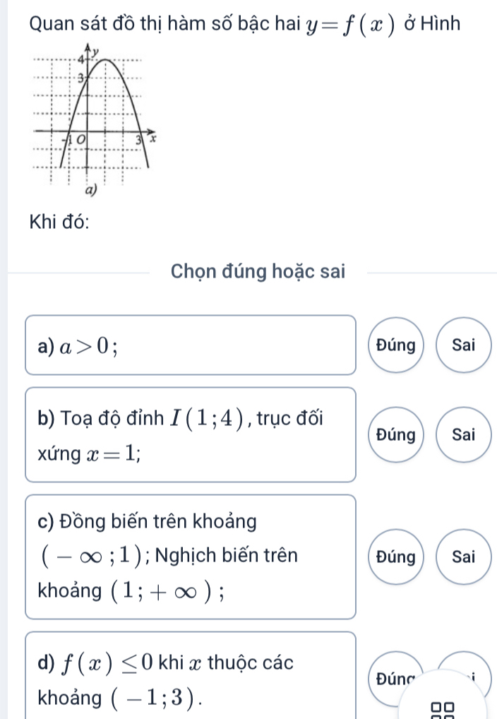 Quan sát đồ thị hàm số bậc hai y=f(x) ở Hình
Khi đó:
Chọn đúng hoặc sai
a) a>0 : Đúng Sai
b) Toạ độ đỉnh I(1;4) , trục đối
Đúng Sai
xứng x=1
c) Đồng biến trên khoảng
(-∈fty ;1); Nghịch biến trên Đúng Sai
khoảng (1;+∈fty );
d) f(x)≤ 0 khi x thuộc các
Đúnc
khoảng (-1;3).