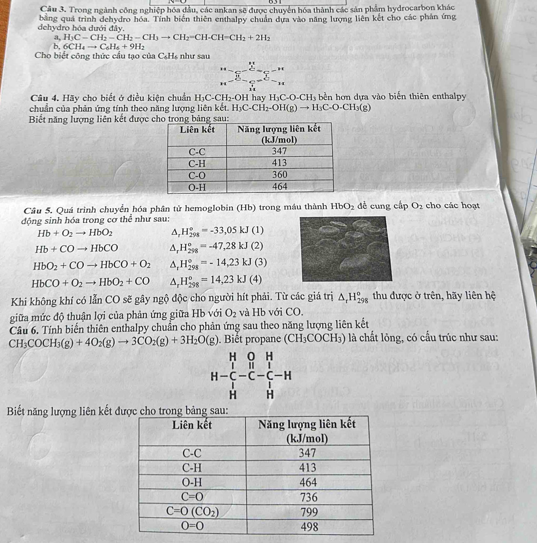 Trong ngành công nghiệp hóa dầu, các ankan sẽ được chuyển hóa thành các sản phẩm hydrocarbon khác
bằng quả trình dehydro hóa. Tính biến thiên enthalpy chuẩn dựa vào năng lượng liên kết cho các phản ứng
dehydro hóa dưới đây.
a. H_3C-CH_2-CH_2-CH_3to CH_2=CH-CH=CH_2+2H_2
b, 6CH_4to C_6H_6+9H_2
Cho biết công thức cấu tạo của C_6H_6 như sau
Câu 4. Hãy cho biết ở điều kiện chuẩn H_3C-CH_2-OH hay H_3C-O-CH_3 3 bền hơn dựa vào biến thiên enthalpy
chuẩn của phản ứng tính theo năng lượng liên kết. H_3C-CH_2-OH(g)to H_3C-O-CH_3(g)
Biết năng lượng liên kết được cho trong bảng sau:
Câu 5. Quá trình chuyển hóa phân tử hemoglobin (Hb) trong máu thành HbO_2 đề cung cấp O_2 cho các hoạt
động sinh hóa trong cơ thể như sau:
Hb+O_2to HbO_2
△ _rH_(298)^o=-33,05kJ(1)
Hb+COto HbCO
△ _r H_(298)°=-47,28kJ(2)
HbO_2+COto HbCO+O_2^((H_298)^o)=-14,23kJ(3)
HbCO+O_2to HbO_2+CO △ . H_(298)^o=14,23kJ(4)
Khi không khí có lẫn CO sẽ gây ngộ độc cho người hít phải. Từ các giá trị △ _rH_(298)^o thu được ở trên, hãy liên hệ
giữa mức độ thuận lợi của phản ứng giữa Hb với O_2 và Hb với CO.
Câu 6. Tính biến thiên enthalpy chuẩn cho phản ứng sau theo năng lượng liên kết
CH_3COCH_3(g)+4O_2(g)to 3CO_2(g)+3H_2O(g).  Biết propane (CH_3COCH_3) là chất lỏng, có cấu trúc như sau:
H-beginarrayr H&O&H C&H H H&Hendarray -beginarrayr H C Hendarray -H
Biết năng lượng liên kết đ