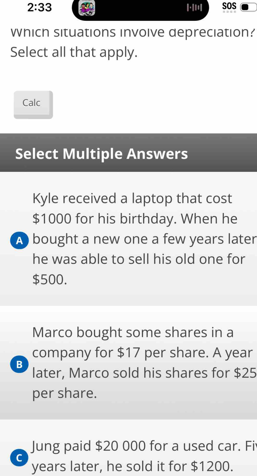 2:33 
Which situations invoive depreciation?
Select all that apply.
Calc
Select Multiple Answers
Kyle received a laptop that cost
$1000 for his birthday. When he
A bought a new one a few years later
he was able to sell his old one for
$500.
Marco bought some shares in a
company for $17 per share. A year
B
later, Marco sold his shares for $25
per share.
Jung paid $20 000 for a used car. Fi
C
years later, he sold it for $1200.