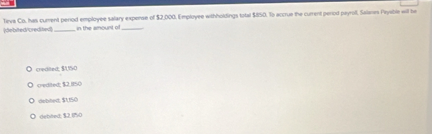 Teva Co. has current period employee salary expense of $2,000, Employee withholdings total $850. To accrue the current period payroll, Salanes Payable will be
(debited/credited) _in the amount of_
credited; $1,150
credited; $2.850
debited: $1150
debited; $2,850