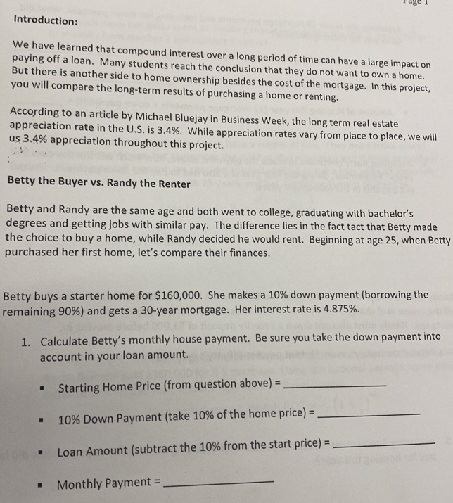age 1 
Introduction: 
We have learned that compound interest over a long period of time can have a large impact on 
paying off a loan. Many students reach the conclusion that they do not want to own a home. 
But there is another side to home ownership besides the cost of the mortgage. In this project, 
you will compare the long-term results of purchasing a home or renting. 
According to an article by Michael Bluejay in Business Week, the long term real estate 
appreciation rate in the U.S. is 3.4%. While appreciation rates vary from place to place, we will 
us 3.4% appreciation throughout this project. 
Betty the Buyer vs. Randy the Renter 
Betty and Randy are the same age and both went to college, graduating with bachelor’s 
degrees and getting jobs with similar pay. The difference lies in the fact tact that Betty made 
the choice to buy a home, while Randy decided he would rent. Beginning at age 25, when Betty 
purchased her first home, let’s compare their finances. 
Betty buys a starter home for $160,000. She makes a 10% down payment (borrowing the 
remaining 90%) and gets a 30-year mortgage. Her interest rate is 4.875%. 
1. Calculate Betty’s monthly house payment. Be sure you take the down payment into 
account in your loan amount. 
Starting Home Price (from question above) =_
10% Down Payment (take 10% of the home price) =_ 
Loan Amount (subtract the 10% from the start price) =_ 
Monthly Payment = 
_