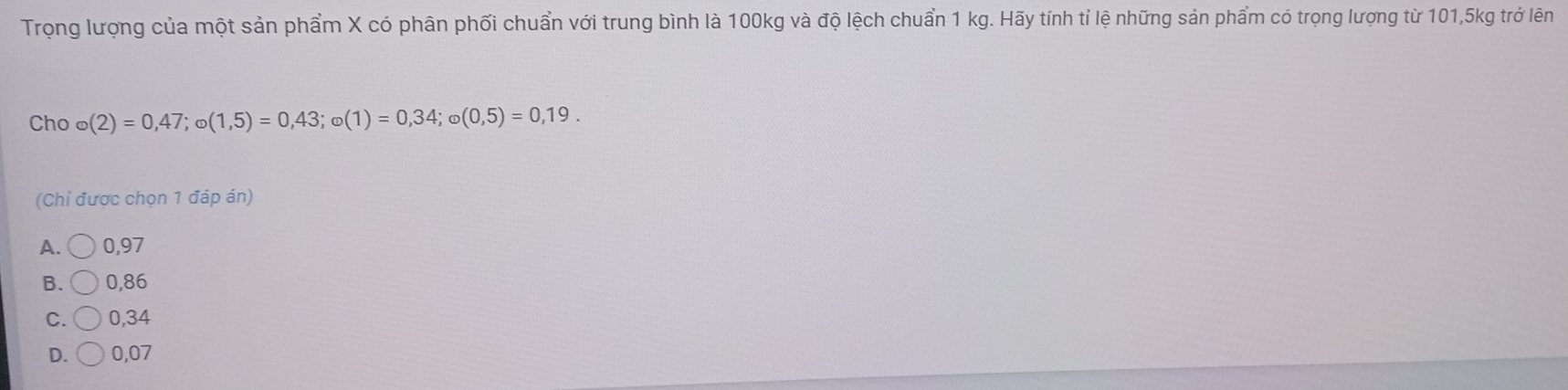 Trọng lượng của một sản phẩm X có phân phối chuẩn với trung bình là 100kg và độ lệch chuẩn 1 kg. Hãy tính tỉ lệ những sản phẩm có trọng lượng từ 101,5kg trở lên
Cho o(2)=0,47; o(1,5)=0,43; o(1)=0,34; o(0,5)=0,19. 
(Chỉ được chọn 1 đáp án)
A. bigcirc 0,97
B. 0,86
C. 0,34
D. 0,07