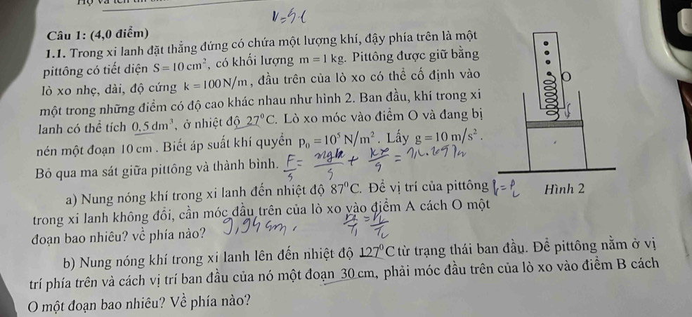 (4,0 điểm) 
1.1. Trong xi lanh đặt thẳng đứng có chứa một lượng khí, đậy phía trên là một 
pittông có tiết diện S=10cm^2 , có khối lượng m=1kg :. Pittông được giữ bằng 
lò xo nhẹ, dài, độ cứng k=100N/m , đầu trên của lò xo có thể cố định vào 
một trong những điểm có độ cao khác nhau như hình 2. Ban đầu, khí trong xi 
lanh có thể tích 0.5dm^3 , ở nhiệt độ 27°C 2. Lò xo móc vào điểm O và đang bị 
mén một đoạn 10 cm. Biết áp suất khí quyển p_0=10^5N/m^2. Lấy g=10m/s^2. 
Bỏ qua ma sát giữa pittông và thành bình. 
a) Nung nóng khí trong xi lanh đến nhiệt độ 87°C * Để vị trí của pittông 
trong xi lanh không đổi, cần móc đầu trên của lò xo yào điểm A cách O một 
đoạn bao nhiêu? về phía nảo? 
b) Nung nóng khí trong xi lanh lên đến nhiệt độ _ 127°C từ trạng thái ban đầu. Để pittông nằm ở vị 
trí phía trên và cách vị trí ban đầu của nó một đoạn 30 cm, phải móc đầu trên của lò xo vào điểm B cách 
O một đoạn bao nhiêu? Về phía nào?