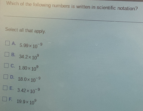 Which of the following numbers is written in scientific notation?
Select all that apply.
A. 5.99* 10^(-9)
B. 34.2* 10^9
C. 1.80* 10^9
D. 18.0* 10^(-9)
E. 3.42* 10^(-9)
F. 19.9* 10^9