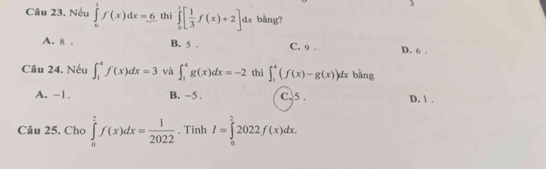 Nếu ∈tlimits _0^(1f(x)dx=_ 6) thì ∈tlimits _0^(3[frac 1)3f(x)+2]dx bằng?
A. 8. B. 5. C. 9.
D. 6.
Câu 24. Nếu ∈t _1^(4f(x)dx=3 và ∈t _1^4g(x)dx=-2 thì ∈t _1^4(f(x)-g(x))dx bằng
A. -1. B. −5. C. 5. D. 1.
Câu 25. Cho ∈tlimits _0^2f(x)dx=frac 1)2022. Tính I=∈tlimits _0^22022f(x)dx.