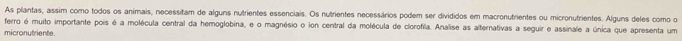 As plantas, assim como todos os animais, necessitam de alguns nutrientes essenciais. Os nutrientes necessários podem ser divididos em macronutrientes ou micronutrientes. Alguns deles como o 
ferro é muito importante pois é a molécula central da hemoglobina, e o magnésio o ion central da molécula de clorofila. Analise as alternativas a seguir e assinale a única que apresenta um 
micronutriente