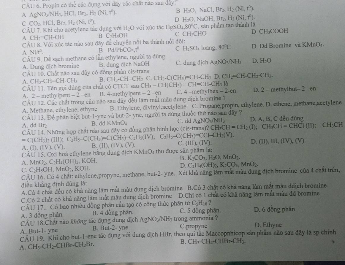 Propin có thể các dụng với dãy các chất nào sau đây:
A AgNO_3/NH_3,HCl,Br_2,H_2(Ni,t^0).
B H_2O,NaCl,Br_2,H_2(Ni,t^0).
C CO_2,HCl,Br_2,H_2(Ni,t^0).
D H_2O, a NaOH,Br_2,H_2(Ni,t^0).
CÂU 7. Khỉ cho acetylene tác dụng với H_2O với xúc tác HgSO_4,80°C , sản phẩm tạo thành là
A CH_2=CH-OH
B C_2H_5OH
C CH_3CHO
D CH_3COOH
CÂU 8. Với xúc tác nào sau đây để chuyển nối ba thành nối đôi:
A Ni/t^0. D Dd Bromine và KMnO_4.
C H_2SO_4
B Pd/PbCO_3,t^0 loàng, 80°C
Cả U9. Để sạch methane có lẫn ethylene, người ta dùng
A. Dung dịch bromine B. dung dịch NaOH C. dung dịch AgNO_3/NH_3 D. H_2O
CA 11 10. Chất nào sau đây có đồng phân cis-trans
A. CH_3-CH=CH-CH_3 B. CH_3-CH=CH_2C.CH_3-C(CH_3)=CH-CH_3D.CH_2=CH-CH_2-CH_3.
CÂU 11. Tên gọi đúng của chất có CTCT sau CH_3-CH(CH_3)-CH=CH-CH_3 là
A. 2 - methylpent - 2 -en B. 4-methylpent -2 x^a h C. 4 -methylhex x-2-en D. 2 - methylbut -2-en
CÂU 12. Các chất trong câu nào sau đây đều làm mất màu dung dịch bromine ?
A. Methane, ethylene, ethyne B. Ethylene, đivinyl,acetylene. C. Propane,propin, ethylene. D. ethene, methane,acetylene
CÂU 13. Để phần biệt but-1-yne và but-2- yne, người ta dùng thuốc thử nào sau đây ?
A. dd Br₂ B. dd KMnO₄ C. dd AgNO_3/NH_3 D. A, B, C đều đúng
=C(CH_3)_2(III);C_2H_5-C(CH_3)=C(CH_3)-C_2H_5(IV);C_2H_5-C(CH_3)=CCI-CH_3(V). CÂU 14. Những hợp chất nào sau đây có đồng phân hình học (cis-trans)? CH_3CH=CH_2(I);CH_3CH=CHCI(II); ;CH_3CH
C.
D.
A. (I). (IV),(V). B. (II), (IV), (V) (III),(IV). (II),III,(IV),(V).
CÂU 15. Oxi hoá ethylene bằng dung dịch I KMnO_4 thu được sản phẩm là:
A. MnO_2,C_2H_4(OH)_2 , KOH. B. K_2CO_3,H_2O,MnO_2.
D. C_2H_4(OH)_2,K_2CO_3,MnO_2.
C. C_2H_5OH,MnO_2,KOH.
CÂU 16. Có 4 chất: ethylene,propyne, methane, but-2- yne. Xét khả năng làm mất màu dung địch bromine của 4 chất trên,
điều khẳng định đúng là:
A.Cả 4 chất đều có khả năng làm mất màu dung dịch bromine B.Có 3 chất có khả năng làm mất màu ddịch bromine
C.Có 2 chất có khả năng làm mất màu dung dịch bromine D.Chi có 1 chất có khả năng làm mất màu dd bromine
CÂU 17.. Có bao nhiêu đồng phân cấu tạo có công thức phân tử C_5H_10 ?
A. 3 đồng phân. B. 4 đồng phân. C. 5 đồng phân.
D. 6 đồng phân
CÂU 18.Chất nào không tác dụng dung dịch AgNO_3/NH_3 trong ammonia ?
A. But-1- yne B. But-2- yne C.propyne
D. Ethyne
CÂU 19. Khi cho but-1-ene tác dụng với dung dịch HBr, theo qui tắc Maccopnhicop sản phẩm nào sau đây là sp chính
A. CH_3-CH_2- CHBr- CH_2Br.
B. CH_3-CH_2-CHBr-CH_3.