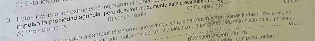 Estado s U n
C).Campésinos
9.- Estas inversiones extranjeras mejoraron el comercl
impulso la propiedad agrícola, pero desafortunadamente este crecimiento e_
Vido
A).Profesionistas B).Clase Media
A avudo a cambiar el entorno que vívimos, ya que se construyeron varias líneas ferroviarias, se
iondo automóviles, tranvía eléctrico , la bicicleta, para el traslado de las personas
B).Modernización efímera
do on poco confort.