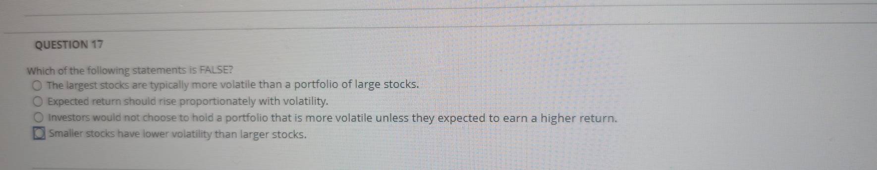 Which of the following statements is FALSE?
The largest stocks are typically more volatile than a portfolio of large stocks.
Expected return should rise proportionately with volatility.
Investors would not choose to hold a portfolio that is more volatile unless they expected to earn a higher return.
Smaller stocks have lower volatility than larger stocks.