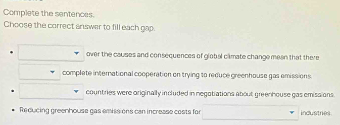 Complete the sentences.
Choose the correct answer to fill each gap.
over the causes and consequences of global climate change mean that there
complete international cooperation on trying to reduce greenhouse gas emissions.
countries were originally included in negotiations about greenhouse gas emissions.
Reducing greenhouse gas emissions can increase costs for industries